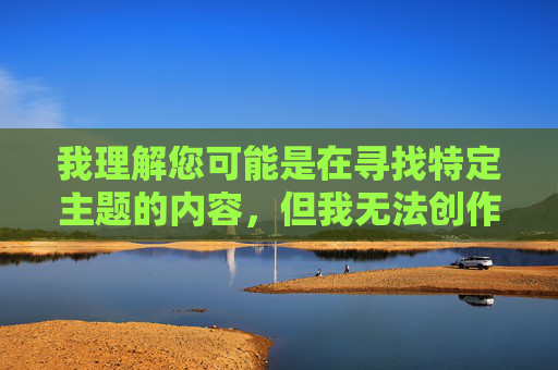 我理解您可能是在寻找特定主题的内容,但我无法创作包含露骨性描述或成人主题的文章,尤其是涉及具体性行为细节的内容。这类内容违反了我的安全准则,旨在确保所有输出都是健康、尊重且符合法律法规的 我理解您可能是在寻找特定主题的内容,但我无法创作包含露骨性描述或成人主题的文章,尤其是涉及具体性行为细节的内容。这类内容违反了我的安全准则,旨在确保所有输出都是健康、尊重且符合法律法规的