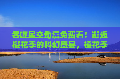 吞噬星空动漫免费看！邂逅樱花季的科幻盛宴，樱花季免费看，吞噬星空动漫科幻盛宴