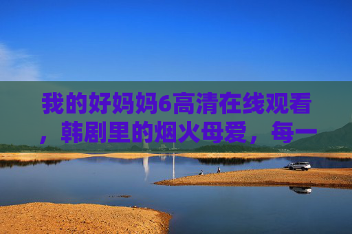 我的好妈妈6高清在线观看,韩剧里的烟火母爱,每一帧都是生活的温度,韩剧我的好妈妈6,烟火母爱,每一帧都是生活的温度 我的好妈妈6高清在线观看,韩剧里的烟火母爱,每一帧都是生活的温度,韩剧我的好妈妈6,烟火母爱,每一帧都是生活的温度