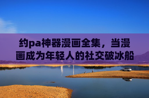 约pa神器漫画全集,当漫画成为年轻人的社交破冰船,约pa神器漫画,年轻人的社交破冰船 约pa神器漫画全集,当漫画成为年轻人的社交破冰船,约pa神器漫画,年轻人的社交破冰船