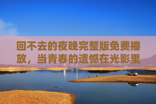 回不去的夜晚完整版免费播放,当青春的遗憾在光影里找到回响,回不去的夜晚,青春遗憾的光影回响 回不去的夜晚完整版免费播放,当青春的遗憾在光影里找到回响,回不去的夜晚,青春遗憾的光影回响