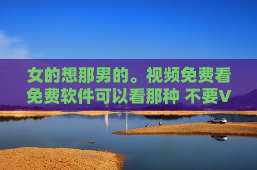 女的想那男的。视频免费看免费软件可以看那种 不要VIP的那种，女性情感向免费无VIP视频观看