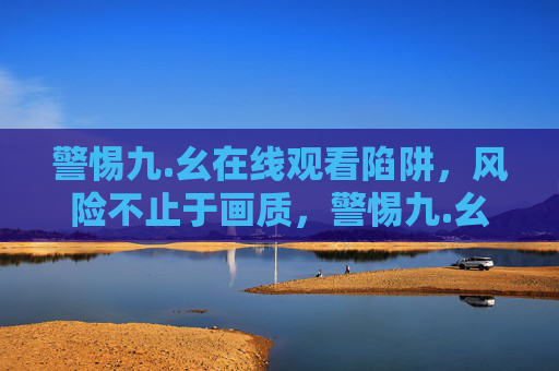 警惕九.幺在线观看陷阱，风险不止于画质，警惕九.幺在线观看陷阱，风险不止于画质