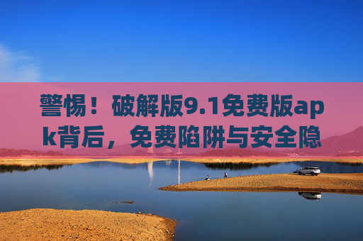 警惕！破解版9.1免费版apk背后，免费陷阱与安全隐忧