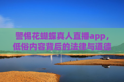 警惕花蝴蝶真人直播app,低俗内容背后的法律与道德风险,警惕花蝴蝶真人直播app,低俗内容背后的法律与道德风险 警惕花蝴蝶真人直播app,低俗内容背后的法律与道德风险,警惕花蝴蝶真人直播app,低俗内容背后的法律与道德风险