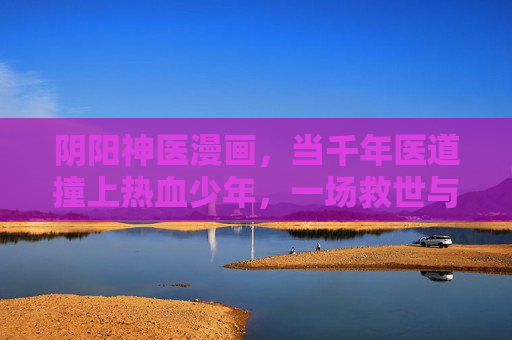 阴阳神医漫画,当千年医道撞上热血少年,一场救世与成长的奇幻之旅,阴阳神医,千年医道与热血少年的救世奇幻之旅 阴阳神医漫画,当千年医道撞上热血少年,一场救世与成长的奇幻之旅,阴阳神医,千年医道与热血少年的救世奇幻之旅