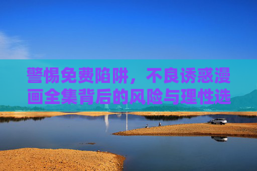 警惕免费陷阱,不良诱惑漫画全集背后的风险与理性选择,警惕免费陷阱,不良诱惑漫画全集的风险与理性选择 警惕免费陷阱,不良诱惑漫画全集背后的风险与理性选择,警惕免费陷阱,不良诱惑漫画全集的风险与理性选择