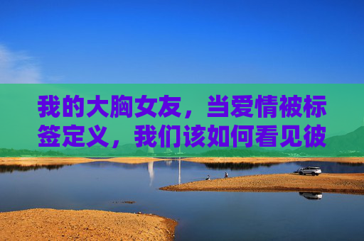 我的大胸女友,当爱情被标签定义,我们该如何看见彼此?当大胸成为标签,爱情该如何看见彼此? 我的大胸女友,当爱情被标签定义,我们该如何看见彼此?当大胸成为标签,爱情该如何看见彼此?