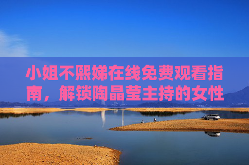 小姐不熙娣在线免费观看指南,解锁陶晶莹主持的女性成长对话 小姐不熙娣在线免费观看指南,解锁陶晶莹主持的女性成长对话