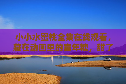 小小水蜜桃全集在线观看,藏在动画里的童年糖,甜了时光也暖了心 小小水蜜桃全集在线观看,藏在动画里的童年糖,甜了时光也暖了心