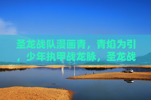 圣龙战队漫画青,青焰为引,少年执甲战龙脉,圣龙战队,青焰引少年执甲战龙脉 圣龙战队漫画青,青焰为引,少年执甲战龙脉,圣龙战队,青焰引少年执甲战龙脉