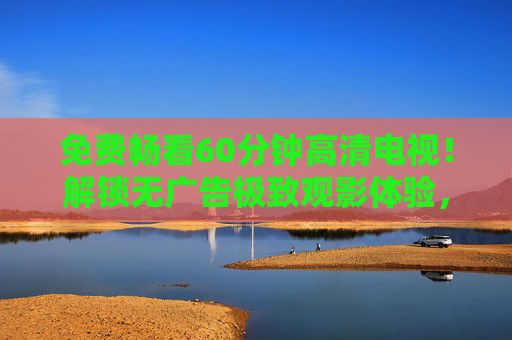 免费畅看60分钟高清电视!解锁无广告极致观影体验,免费畅看60分钟高清电视,解锁无广告极致观影 免费畅看60分钟高清电视!解锁无广告极致观影体验,免费畅看60分钟高清电视,解锁无广告极致观影