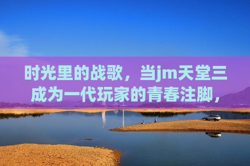 时光里的战歌,当jm天堂三成为一代玩家的青春注脚,jm天堂三,时光里的战歌,一代玩家的青春注脚 时光里的战歌,当jm天堂三成为一代玩家的青春注脚,jm天堂三,时光里的战歌,一代玩家的青春注脚