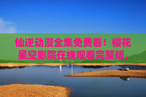 仙逆动漫全集免费看!樱花星空影院在线观看完整版,仙逆动漫全集免费在线观看 仙逆动漫全集免费看!樱花星空影院在线观看完整版,仙逆动漫全集免费在线观看