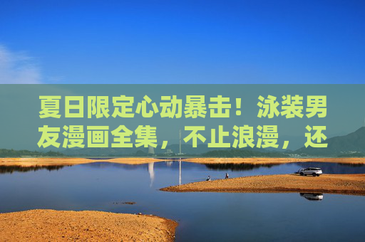 夏日限定心动暴击!泳装男友漫画全集,不止浪漫,还有你理想中的他 夏日限定心动暴击!泳装男友漫画全集,不止浪漫,还有你理想中的他
