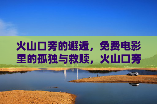 火山口旁的邂逅,免费电影里的孤独与救赎,火山口旁的邂逅,免费电影里的孤独救赎 火山口旁的邂逅,免费电影里的孤独与救赎,火山口旁的邂逅,免费电影里的孤独救赎