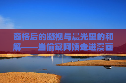 窗格后的凝视与晨光里的和解——当偷窥阿姨走进漫画叙事,窗格凝视与晨光和解,偷窥阿姨的漫画叙事 窗格后的凝视与晨光里的和解——当偷窥阿姨走进漫画叙事,窗格凝视与晨光和解,偷窥阿姨的漫画叙事