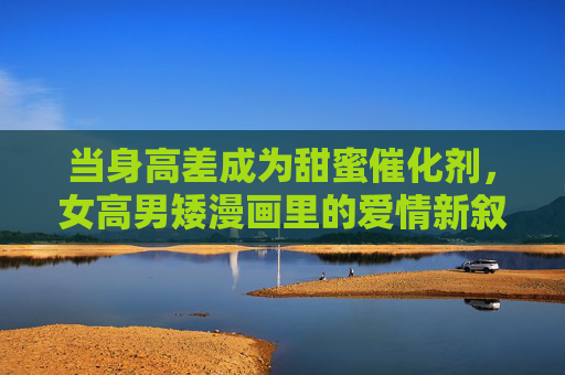 当身高差成为甜蜜催化剂,女高男矮漫画里的爱情新叙事,身高差成甜蜜催化剂,漫画爱情新叙事 当身高差成为甜蜜催化剂,女高男矮漫画里的爱情新叙事,身高差成甜蜜催化剂,漫画爱情新叙事