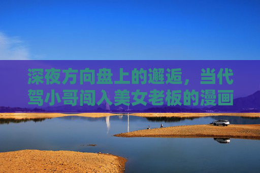 深夜方向盘上的邂逅,当代驾小哥闯入美女老板的漫画世界,方向盘闯入漫画世界,代驾与美女老板的深夜邂逅 深夜方向盘上的邂逅,当代驾小哥闯入美女老板的漫画世界,方向盘闯入漫画世界,代驾与美女老板的深夜邂逅