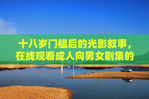 十八岁门槛后的光影叙事,在线观看成人向男女剧集的边界与价值,十八岁门槛后的光影叙事,成人向剧集的边界与价值 十八岁门槛后的光影叙事,在线观看成人向男女剧集的边界与价值,十八岁门槛后的光影叙事,成人向剧集的边界与价值