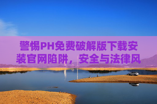 警惕PH免费破解版下载安装官网陷阱,安全与法律风险解析,PH免费破解版官网下载陷阱,安全与法律风险解析 警惕PH免费破解版下载安装官网陷阱,安全与法律风险解析,PH免费破解版官网下载陷阱,安全与法律风险解析