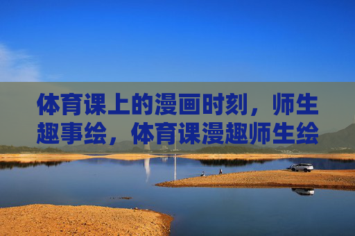 体育课上的漫画时刻,师生趣事绘,体育课漫趣师生绘 体育课上的漫画时刻,师生趣事绘,体育课漫趣师生绘
