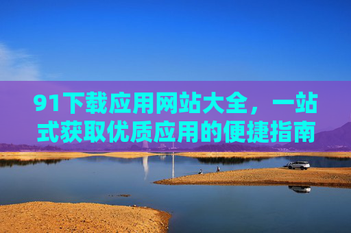 91下载应用网站大全，一站式获取优质应用的便捷指南，91下载应用网站大全，一站式优质应用便捷指南