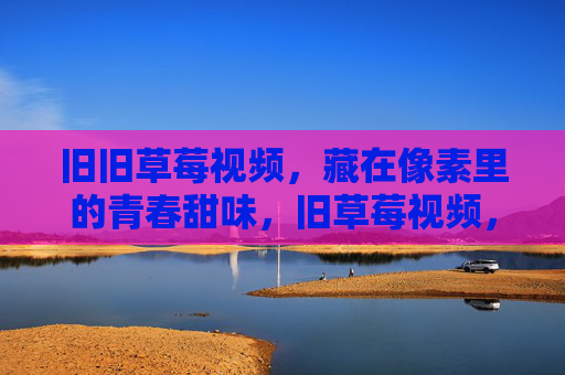 旧旧草莓视频,藏在像素里的青春甜味,旧草莓视频,像素里的青春甜 旧旧草莓视频,藏在像素里的青春甜味,旧草莓视频,像素里的青春甜