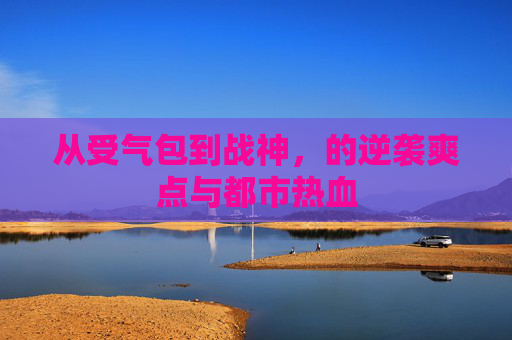 从受气包到战神,的逆袭爽点与都市热血 从受气包到战神,的逆袭爽点与都市热血