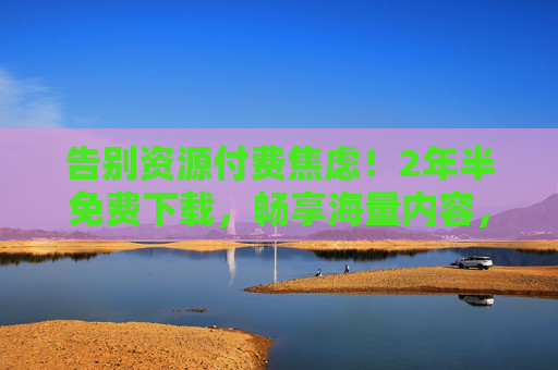 告别资源付费焦虑！2年半免费下载，畅享海量内容，错过再等三年？告别资源付费焦虑！2年半免费下载海量内容，错过再等三年？