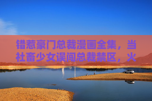错惹豪门总裁漫画全集,当社畜少女误闯总裁禁区,火花与甜齊飞,社畜少女误闯总裁禁区,火花与甜齐飞 错惹豪门总裁漫画全集,当社畜少女误闯总裁禁区,火花与甜齊飞,社畜少女误闯总裁禁区,火花与甜齐飞