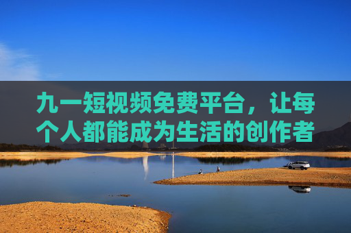 九一短视频免费平台,让每个人都能成为生活的创作者,九一短视频免费平台,让每个人成为生活创作者 九一短视频免费平台,让每个人都能成为生活的创作者,九一短视频免费平台,让每个人成为生活创作者