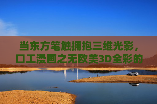 当东方笔触拥抱三维光影,口工漫画之无欧美3D全彩的破圈与新生,东方笔触×三维光影,口工漫画无欧美3D全彩的破圈新生 当东方笔触拥抱三维光影,口工漫画之无欧美3D全彩的破圈与新生,东方笔触×三维光影,口工漫画无欧美3D全彩的破圈新生