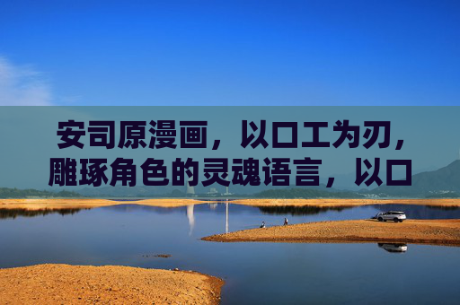 安司原漫画,以口工为刃,雕琢角色的灵魂语言,以口工为刃,雕琢灵魂语言 安司原漫画,以口工为刃,雕琢角色的灵魂语言,以口工为刃,雕琢灵魂语言