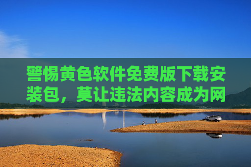 警惕黄色软件免费版下载安装包，莫让违法内容成为网络陷阱，警惕黄色软件免费下载包，莫让违法内容成网络陷阱