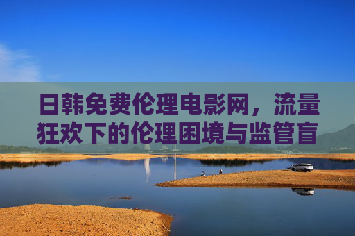 日韩免费伦理电影网,流量狂欢下的伦理困境与监管盲区,日韩免费伦理电影网,流量狂欢下的伦理困境与监管盲区 日韩免费伦理电影网,流量狂欢下的伦理困境与监管盲区,日韩免费伦理电影网,流量狂欢下的伦理困境与监管盲区