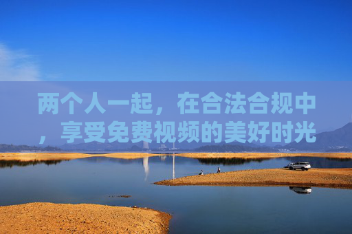 两个人一起，在合法合规中，享受免费视频的美好时光，双人合规畅享免费视频美好时光