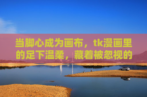 当脚心成为画布,tk漫画里的足下温柔,藏着被忽视的生活诗,脚心画布,tk漫画里的温柔生活诗 当脚心成为画布,tk漫画里的足下温柔,藏着被忽视的生活诗,脚心画布,tk漫画里的温柔生活诗