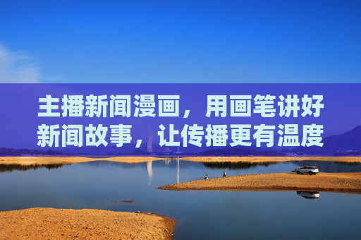 主播新闻漫画,用画笔讲好新闻故事,让传播更有温度,画笔绘新闻,主播漫画有温度 主播新闻漫画,用画笔讲好新闻故事,让传播更有温度,画笔绘新闻,主播漫画有温度