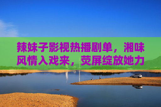 辣妹子影视热播剧单,湘味风情入戏来,荧屏绽放她力量,湘味辣妹热播剧单,荧屏绽放她力量 辣妹子影视热播剧单,湘味风情入戏来,荧屏绽放她力量,湘味辣妹热播剧单,荧屏绽放她力量