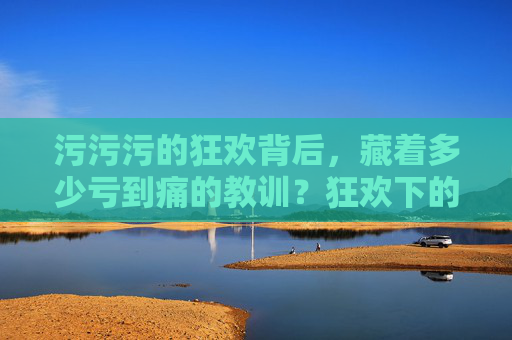 污污污的狂欢背后,藏着多少亏到痛的教训?狂欢下的痛,污污污里亏掉的教训 污污污的狂欢背后,藏着多少亏到痛的教训?狂欢下的痛,污污污里亏掉的教训
