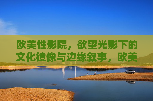 欧美性影院，欲望光影下的文化镜像与边缘叙事，欧美性影院，欲望光影中的文化镜像与边缘叙事