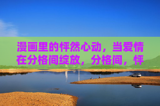漫画里的怦然心动,当爱情在分格间绽放,分格间,怦然心动绽放 漫画里的怦然心动,当爱情在分格间绽放,分格间,怦然心动绽放