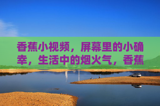 香蕉小视频,屏幕里的小确幸,生活中的烟火气,香蕉小视频,屏幕里的烟火小确幸 香蕉小视频,屏幕里的小确幸,生活中的烟火气,香蕉小视频,屏幕里的烟火小确幸