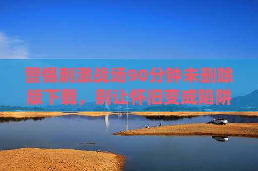 警惕刺激战场90分钟未删除版下载,别让怀旧变成陷阱,警惕刺激战场90分钟未删除版下载,怀旧别成陷阱 警惕刺激战场90分钟未删除版下载,别让怀旧变成陷阱,警惕刺激战场90分钟未删除版下载,怀旧别成陷阱