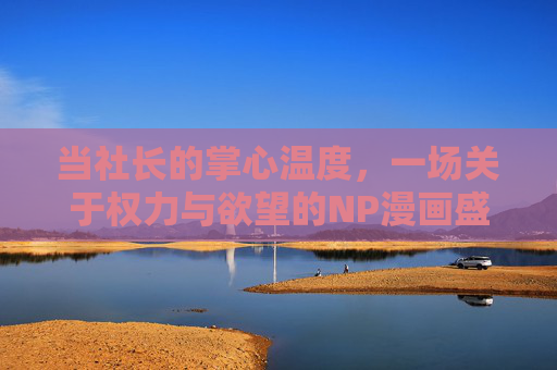 当社长的掌心温度,一场关于权力与欲望的NP漫画盛宴,社长掌心,权力欲望的NP漫画盛宴 当社长的掌心温度,一场关于权力与欲望的NP漫画盛宴,社长掌心,权力欲望的NP漫画盛宴
