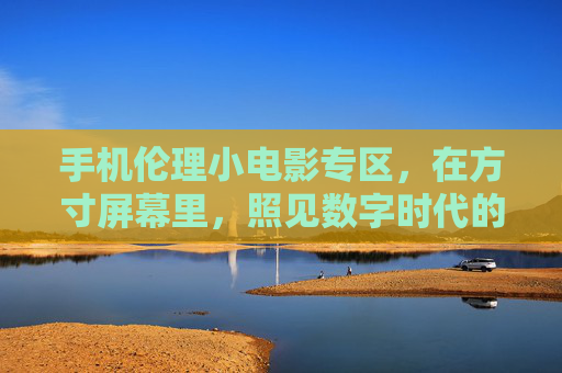 手机伦理小电影专区,在方寸屏幕里,照见数字时代的伦理微光,手机方寸屏照见数字伦理微光 手机伦理小电影专区,在方寸屏幕里,照见数字时代的伦理微光,手机方寸屏照见数字伦理微光