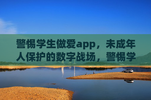 警惕学生做爱app,未成年人保护的数字战场,警惕学生做爱app,未成年人保护的数字战场 警惕学生做爱app,未成年人保护的数字战场,警惕学生做爱app,未成年人保护的数字战场