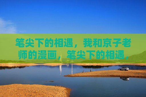 笔尖下的相遇,我和京子老师的漫画,笔尖下的相遇,我与京子老师的漫画 笔尖下的相遇,我和京子老师的漫画,笔尖下的相遇,我与京子老师的漫画