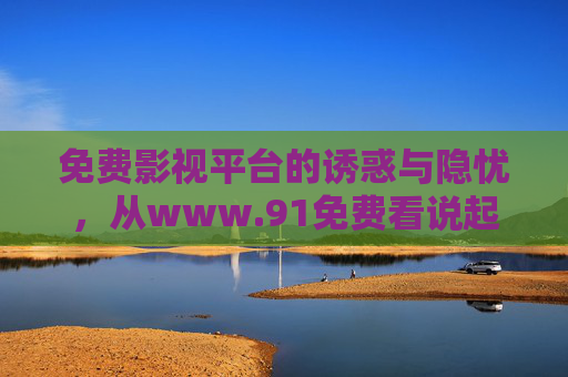 免费影视平台的诱惑与隐忧,从www.91免费看说起,免费影视平台的诱惑与隐忧,www.91免费看之鉴 免费影视平台的诱惑与隐忧,从www.91免费看说起,免费影视平台的诱惑与隐忧,www.91免费看之鉴